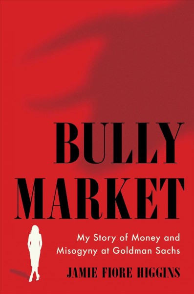 Bully market : my story of money and misogyny at Goldman Sachs / Jamie Fiore Higgins.